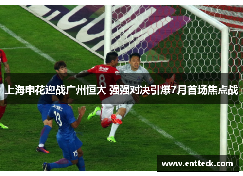 上海申花迎战广州恒大 强强对决引爆7月首场焦点战