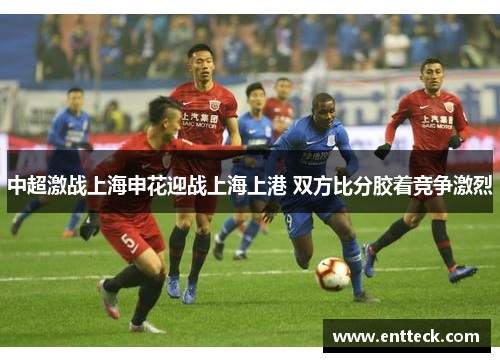 中超激战上海申花迎战上海上港 双方比分胶着竞争激烈